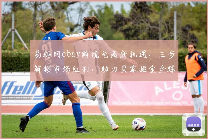 易趣网ebay跨境电商新机遇，三步解锁市场红利，助力卖家掘金全球