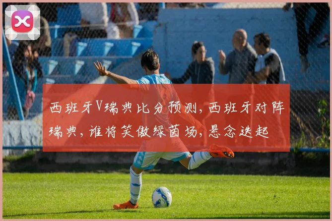 西班牙V瑞典比分预测,西班牙对阵瑞典,谁将笑傲绿茵场,悬念迭起