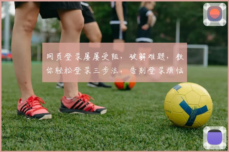网页登录屡屡受阻，破解难题，教你轻松登录三步法，告别登录烦恼，一网打尽