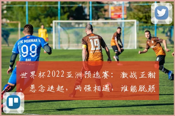 世界杯2022亚洲预选赛：激战正酣，悬念迭起，两强相遇，谁能脱颖而出